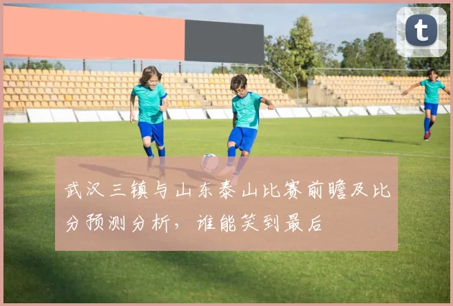 武汉三镇与山东泰山比赛前瞻及比分预测分析，谁能笑到最后
