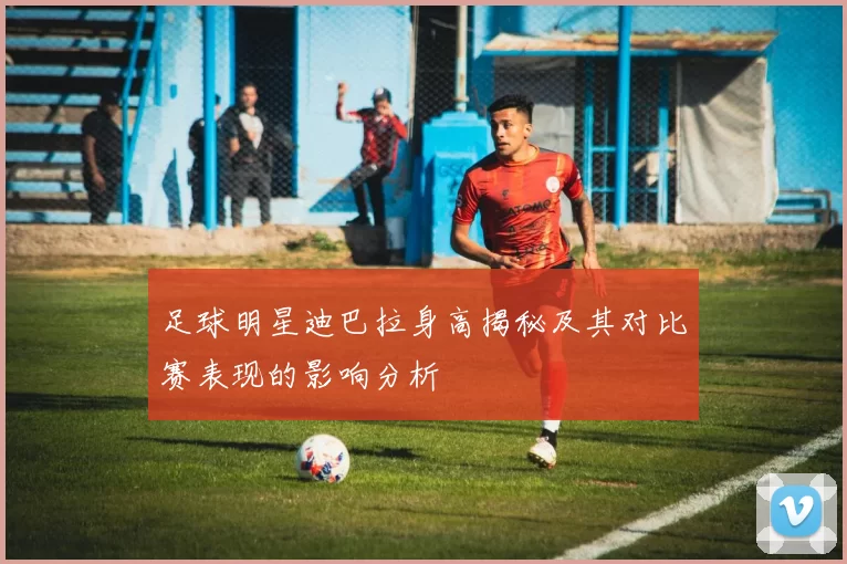 足球明星迪巴拉身高揭秘及其对比赛表现的影响分析