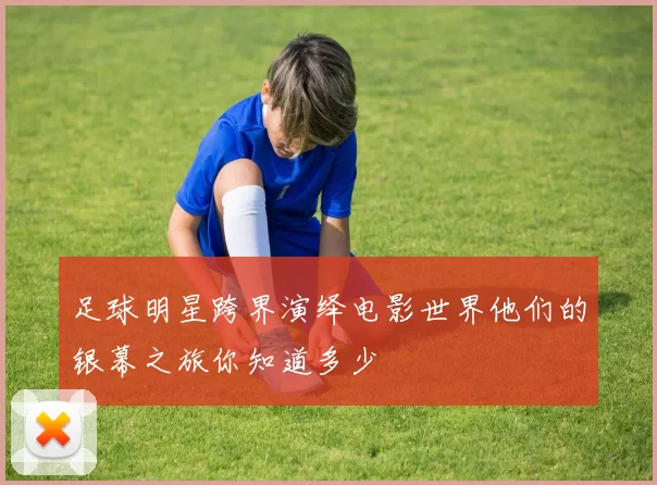 足球明星跨界演绎电影世界他们的银幕之旅你知道多少
