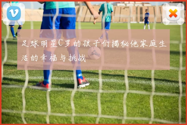 足球明星C罗的孩子们揭秘他家庭生活的幸福与挑战