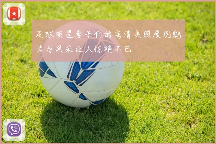足球明星妻子们的高清美照展现魅力与风采让人惊艳不已