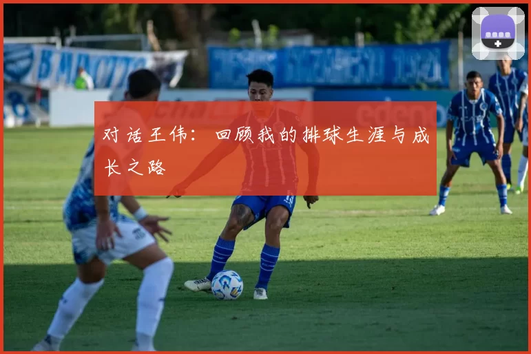 对话王伟：回顾我的排球生涯与成长之路