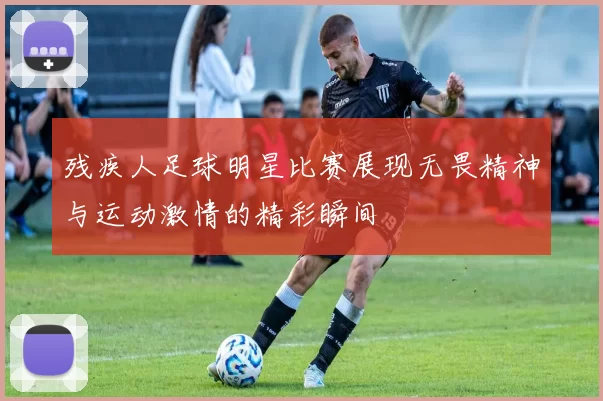 残疾人足球明星比赛展现无畏精神与运动激情的精彩瞬间