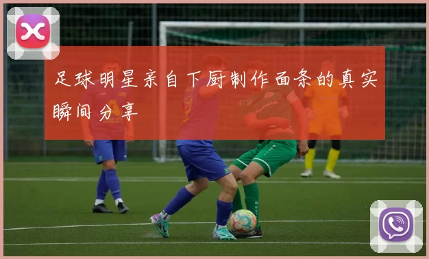 足球明星亲自下厨制作面条的真实瞬间分享