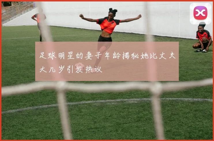 足球明星的妻子年龄揭秘她比丈夫大几岁引发热议