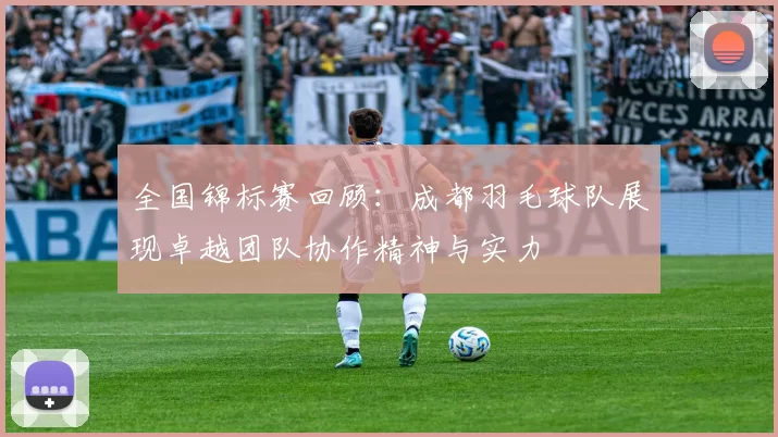 全国锦标赛回顾：成都羽毛球队展现卓越团队协作精神与实力
