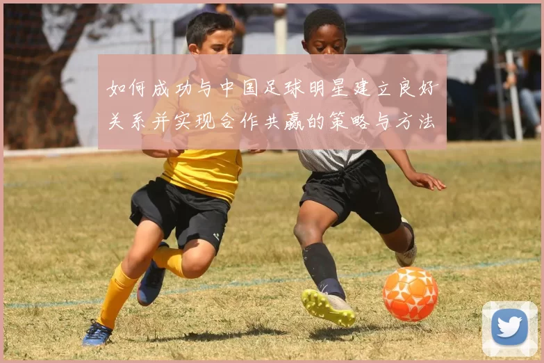 如何成功与中国足球明星建立良好关系并实现合作共赢的策略与方法
