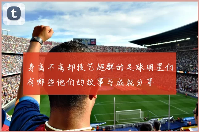 身高不高却技艺超群的足球明星们有哪些他们的故事与成就分享