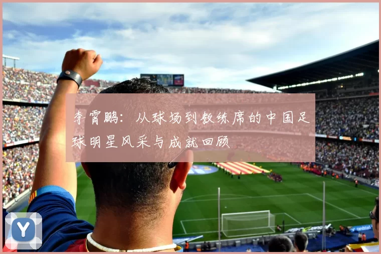 李霄鹏：从球场到教练席的中国足球明星风采与成就回顾
