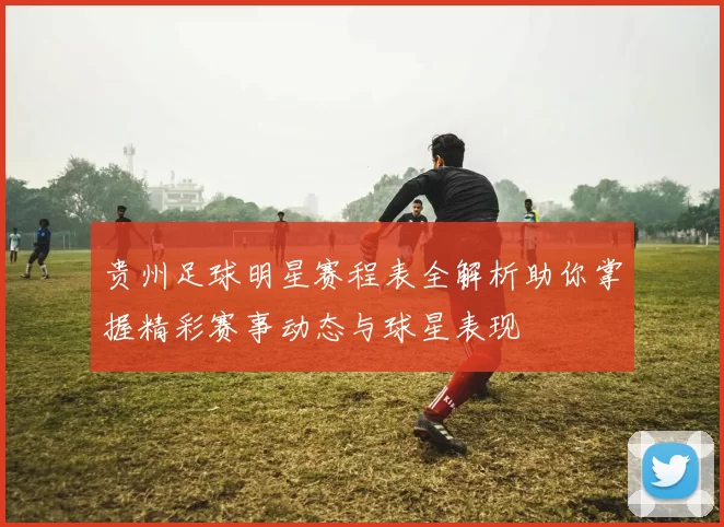 贵州足球明星赛程表全解析助你掌握精彩赛事动态与球星表现