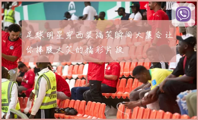 足球明星穿西装搞笑瞬间大集合让你捧腹大笑的精彩片段