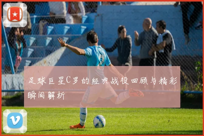 足球巨星C罗的经典战役回顾与精彩瞬间解析