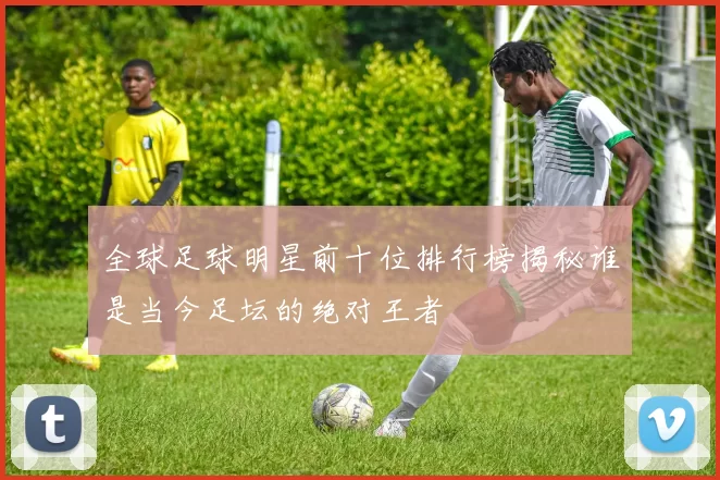 全球足球明星前十位排行榜揭秘谁是当今足坛的绝对王者